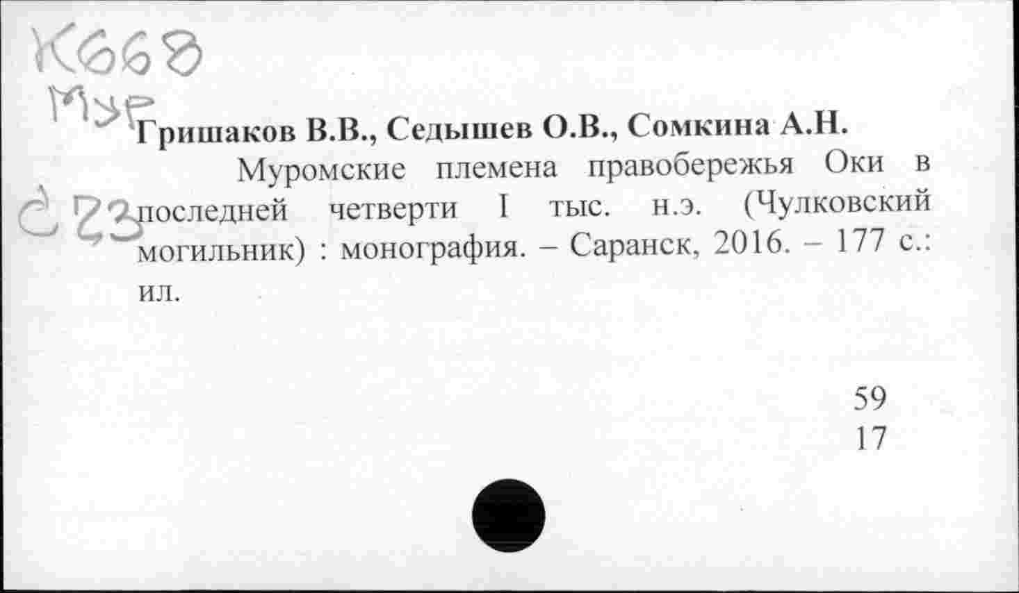﻿Гришаков В.В., Седышев О.В., Сомкина А.Н.
Муромские племена правобережья Оки в последней четверти I тыс. н.э. (Чулковский могильник) : монография. — Саранск, 2016. - 177 с.: ил.
59
17